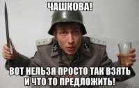 чашкова! вот нельзя просто так взять и что то предложить!