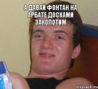 а давай фонтан на арбате досками заколотим 