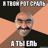 я твой рот сраль а ты ель