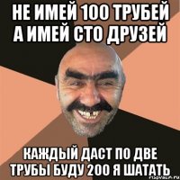 не имей 100 трубей а имей сто друзей каждый даст по две трубы буду 200 я шатать