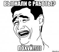 выгнали с работы? похуй!!)))