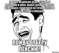 продал медальки деда...сходил с друзьями в кино, нашел девушку, купил вкусняшек, покатался на тачке, бухнул в клубе, сходил в макдак.. пойду отберу пенсию!