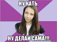 ну кать, ну делай сама!!!