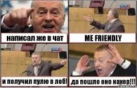 написал же в чат ME FRIENDLY и получил пулю в лоб! да пошло оно нахер!!!