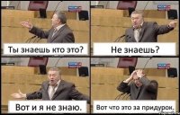 Ты знаешь кто это? Не знаешь? Вот и я не знаю. Вот что это за придурок.