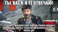 ты, вася, я те отвечаю! сегодня стодневка. каро знаешь, рубика знаешь? не придешь- никто с тобой потом базарить не будет, понял, да?