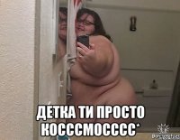  детка ти просто косссмосссс*