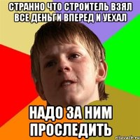 странно что строитель взял все деньги вперед и уехал надо за ним проследить