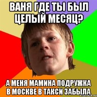 ваня где ты был целый месяц? а меня мамина подружка в москве в такси забыла