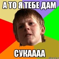 а то я тебе дам сукаааа