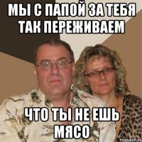 мы с папой за тебя так переживаем что ты не ешь мясо