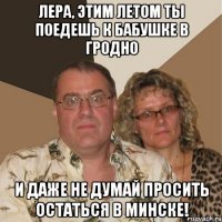 лера, этим летом ты поедешь к бабушке в гродно и даже не думай просить остаться в минске!