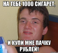 на тебе 1000 сигарет, и купи мне пачку рублей!