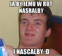 ja by jemu w rot nasralby i nascalby :d