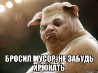  бросил мусор, не забудь хрюкать