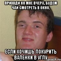 приходи ко мне вчера, будем чай смотреть в окно, если хочишь покурить валенки в углу