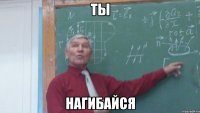 ты нагибайся