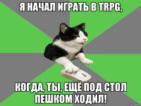 я начал играть в trpg, когда, ты, ещё под стол пешком ходил!