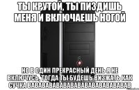 ты крутой, ты пиздишь меня и включаешь ногой но в один прекрасный день я не включусь, тогда ты будешь визжать как сучка вавававававававававававававав