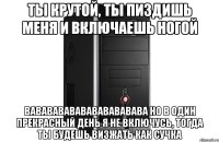 ты крутой, ты пиздишь меня и включаешь ногой вавававававававававава но в один прекрасный день я не включусь, тогда ты будешь визжать как сучка