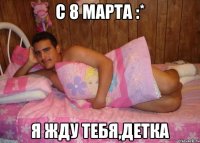 с 8 марта :* я жду тебя,детка