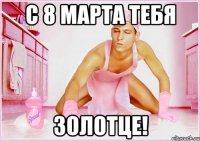 с 8 марта тебя золотце!