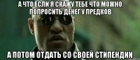 а что если я скажу тебе что можно попросить денег у предков а потом отдать со своей стипендии