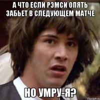 а что если рэмси опять забьет в следующем матче но умру-я?