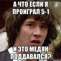 а что если я проиграл 5-1 и это медян поддавался?