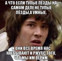 а что если тупые пёзды на самом деле не тупые пёзды,а умные. и они все время нас наебывают и ржут с того, что мы им верим.