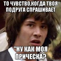 то чувство,когда твоя подруга спрашивает "ну как моя прическа?