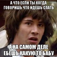 а что если ты когда говоришь что идешь спать а на самом деле ебешь какую то бабу