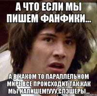 а что если мы пишем фанфики... а в каком то параллельном мире всё происходит так,как мы напишем!ууу,слэшеры...