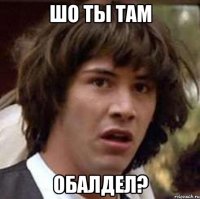 шо ты там обалдел?