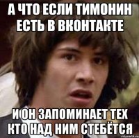 а что если тимонин есть в вконтакте и он запоминает тех кто над ним стебётся