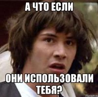 а что если они использовали тебя?