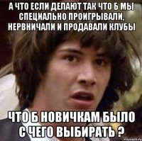 а что если делают так что б мы специально проигрывали, нервничали и продавали клубы что б новичкам было с чего выбирать ?