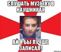 слушать музыку в наушниках ай я бы лучше записал!