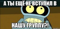 а ты ещё не вступил в нашу группу?!