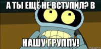 а ты ещё не вступил? в нашу группу!