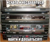 искать и несдаваться найти и доебаться!!!