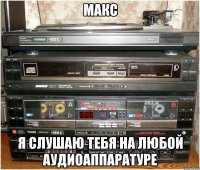 макс я слушаю тебя на любой аудиоаппаратуре