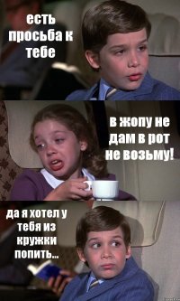 есть просьба к тебе в жопу не дам в рот не возьму! да я хотел у тебя из кружки попить...