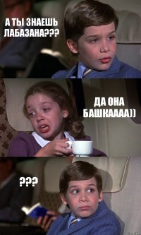 А ТЫ ЗНАЕШЬ ЛАБАЗАНА??? ДА ОНА БАШКАААА)) ???