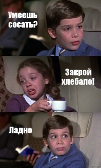 Умеешь сосать? Закрой хлебало! Ладно