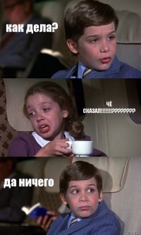 как дела? ЧЁ СКАЗАЛ!!!??? да ничего