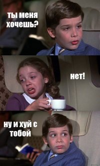 ты меня хочешь? нет! ну и хуй с тобой