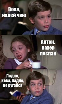 Вова, налей чаю Антон, нахер послан Ладно, Вова, ладно, не ругайся