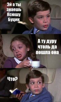 Эй а ты знаешь Ксюшу Буцик А ту дуру чтоль да пошла она Что?