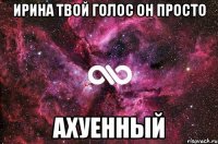 ирина твой голос он просто ахуенный